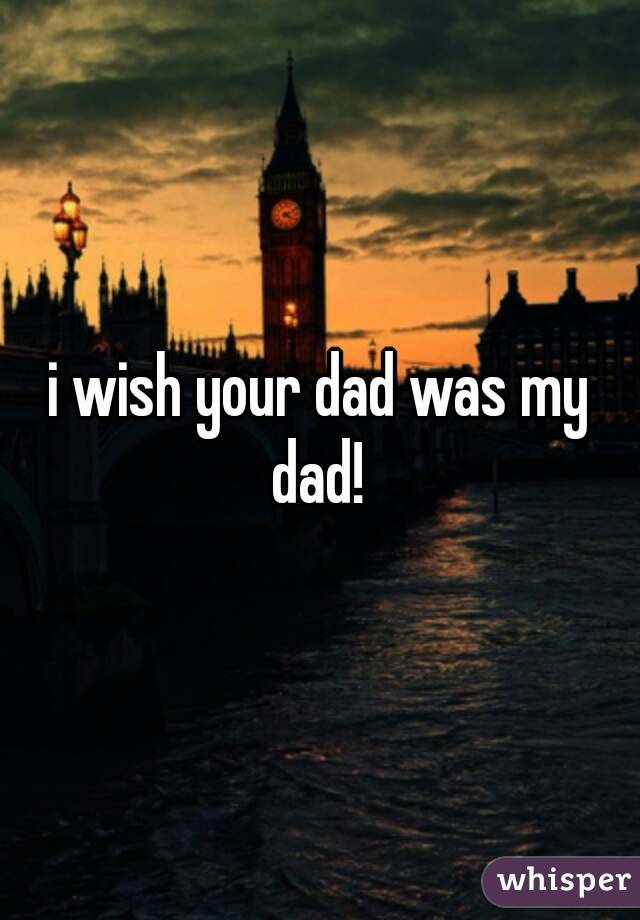 i wish your dad was my dad! 
