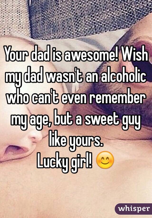 Your dad is awesome! Wish my dad wasn't an alcoholic who can't even remember my age, but a sweet guy like yours.
Lucky girl! 😊