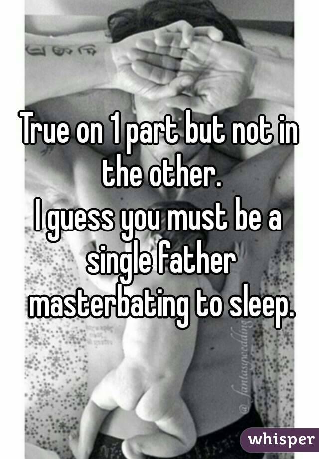 True on 1 part but not in the other.
I guess you must be a single father masterbating to sleep.