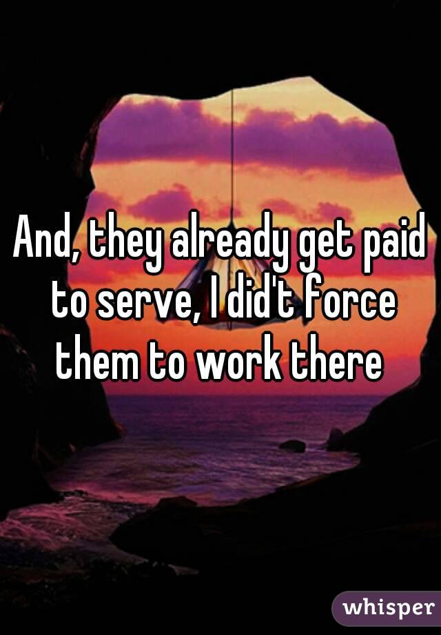 And, they already get paid to serve, I did't force them to work there 