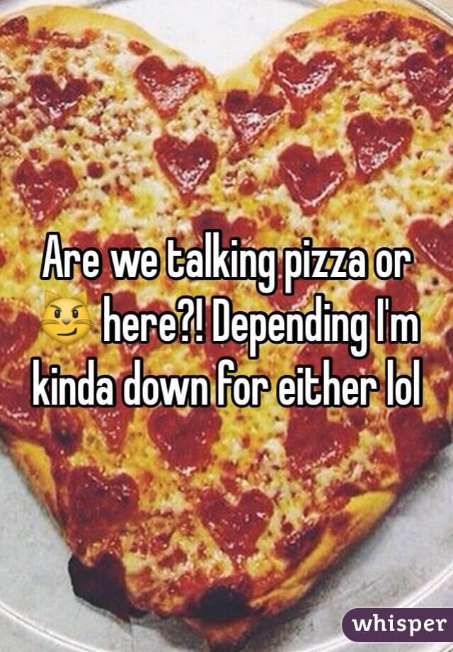 Are we talking pizza or 😼 here?! Depending I'm kinda down for either lol
