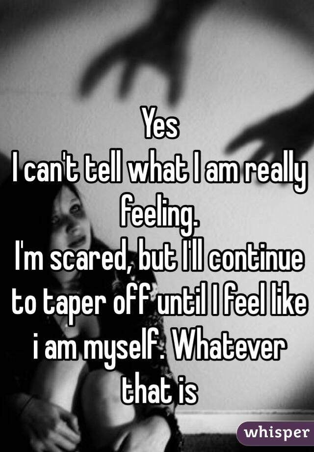 Yes
I can't tell what I am really feeling.
I'm scared, but I'll continue to taper off until I feel like i am myself. Whatever that is
