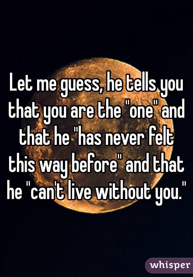 Let me guess, he tells you that you are the "one" and that he "has never felt this way before" and that he "can't live without you."