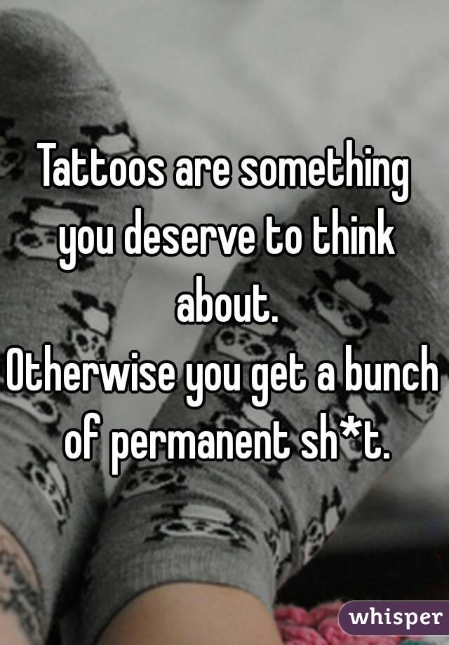 Tattoos are something you deserve to think about.
Otherwise you get a bunch of permanent sh*t.