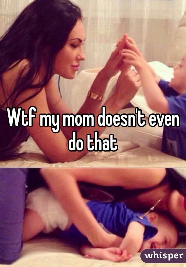 Wtf my mom doesn't even do that