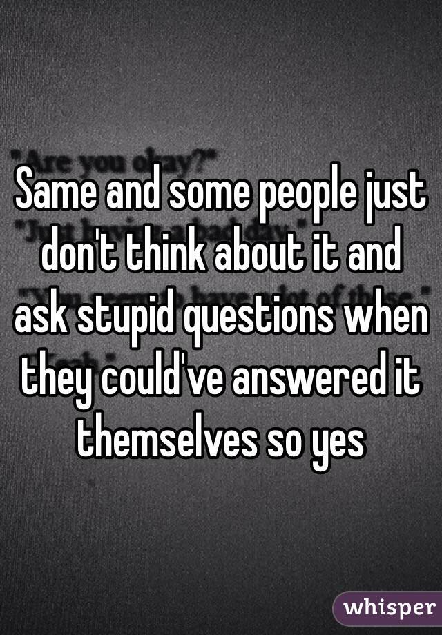 Same and some people just don't think about it and ask stupid questions when they could've answered it themselves so yes