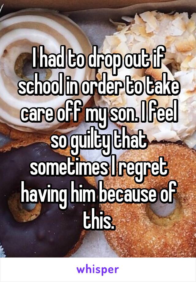 I had to drop out if school in order to take care off my son. I feel so guilty that sometimes I regret having him because of this.