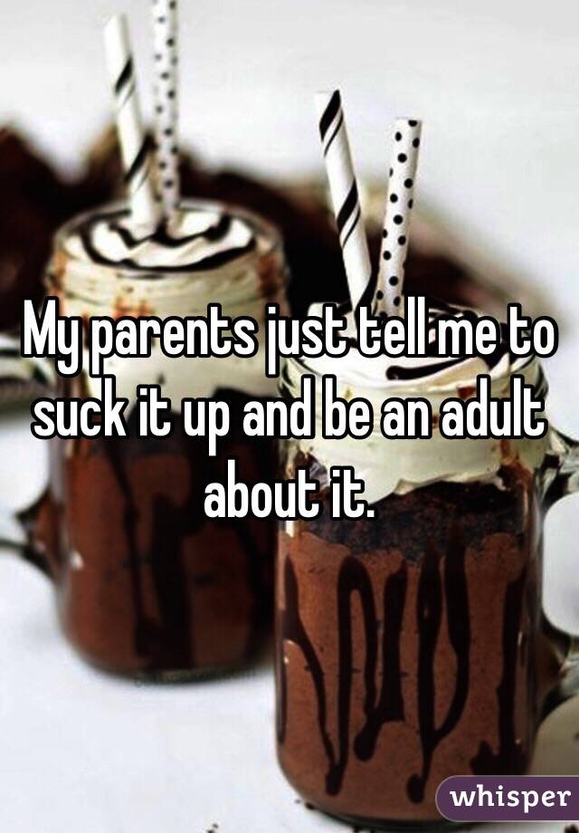 My parents just tell me to suck it up and be an adult about it.