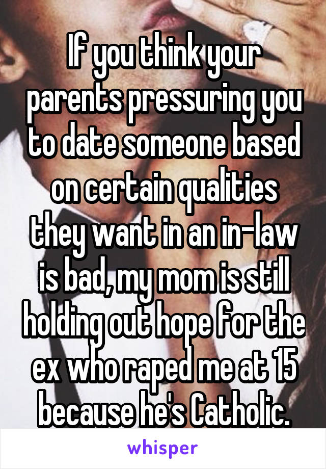 If you think your parents pressuring you to date someone based on certain qualities they want in an in-law is bad, my mom is still holding out hope for the ex who raped me at 15 because he's Catholic.