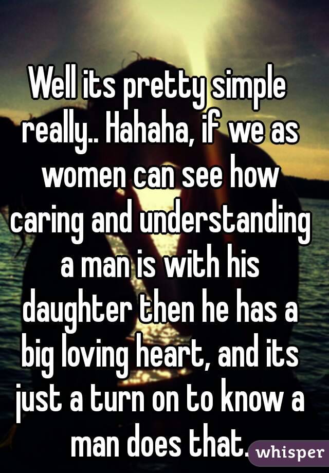 Well its pretty simple really.. Hahaha, if we as women can see how caring and understanding a man is with his daughter then he has a big loving heart, and its just a turn on to know a man does that.