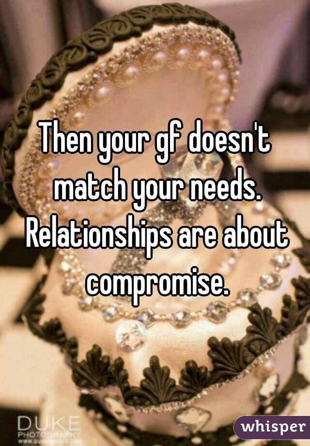 Then your gf doesn't match your needs. Relationships are about compromise.