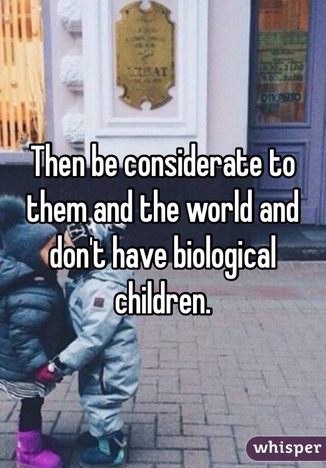 Then be considerate to them and the world and don't have biological children.