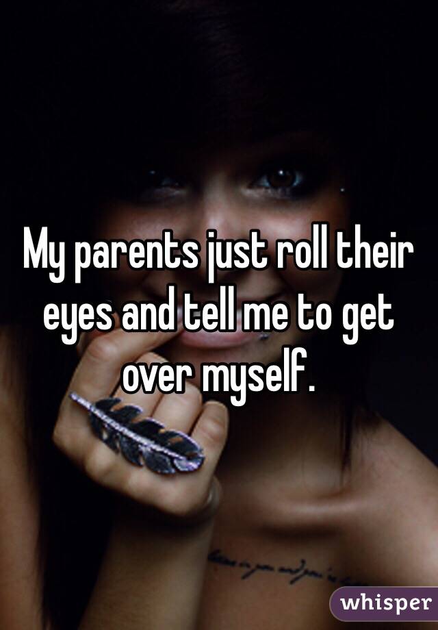 My parents just roll their eyes and tell me to get over myself. 