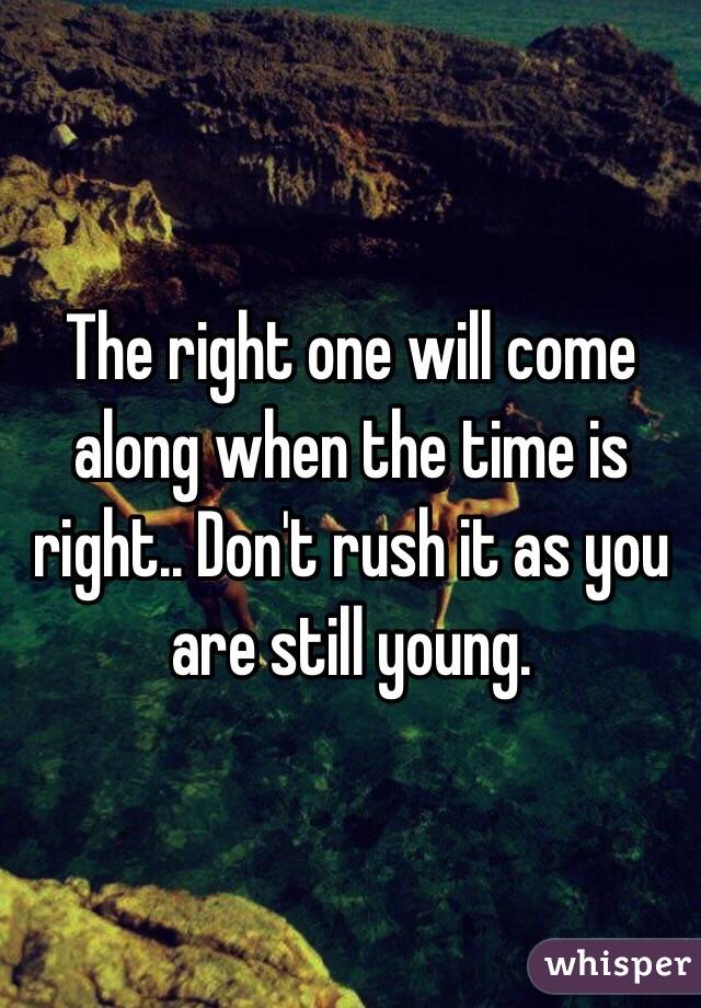 The right one will come along when the time is right.. Don't rush it as you are still young.