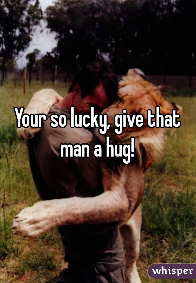 Your so lucky, give that man a hug! 