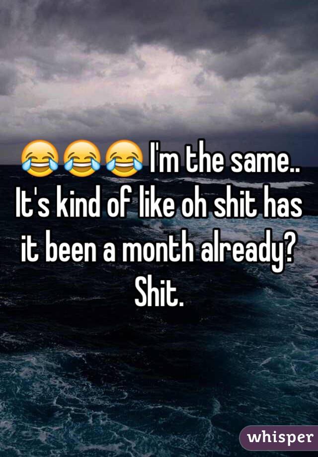 😂😂😂 I'm the same.. It's kind of like oh shit has it been a month already? Shit.