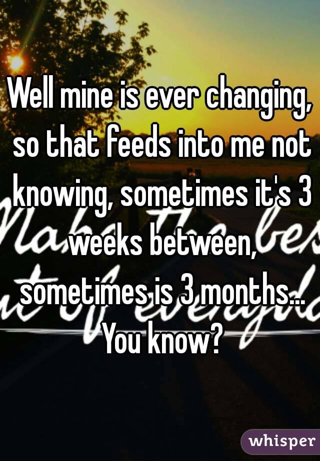 Well mine is ever changing, so that feeds into me not knowing, sometimes it's 3 weeks between, sometimes is 3 months... You know?