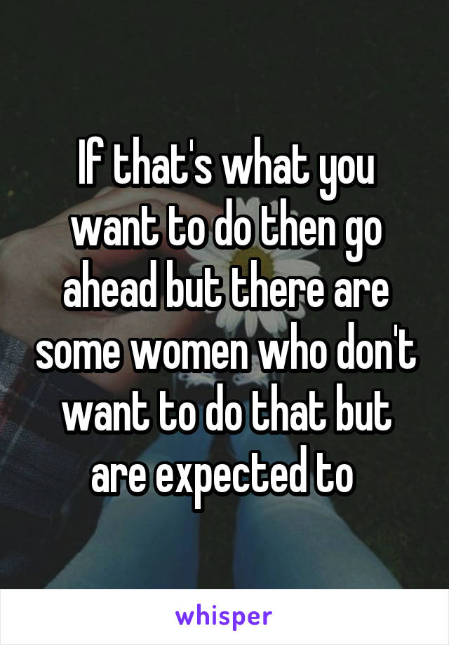 If that's what you want to do then go ahead but there are some women who don't want to do that but are expected to 