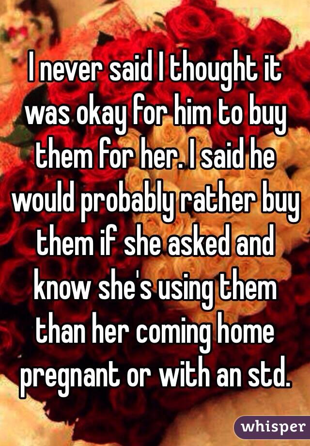 I never said I thought it was okay for him to buy them for her. I said he would probably rather buy them if she asked and know she's using them than her coming home pregnant or with an std.