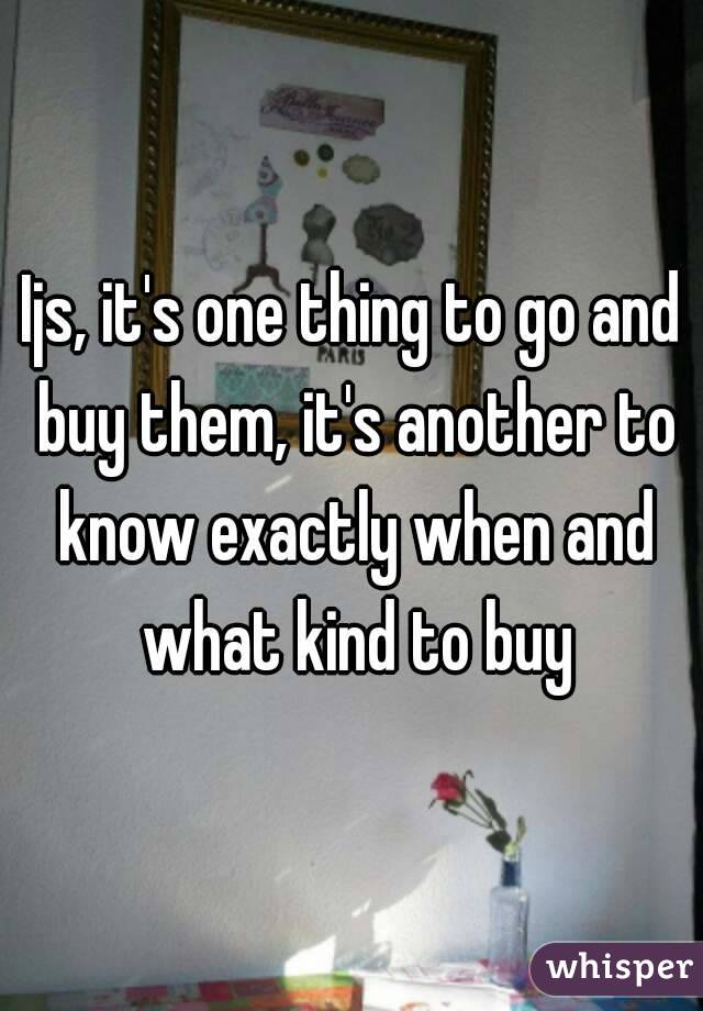 Ijs, it's one thing to go and buy them, it's another to know exactly when and what kind to buy