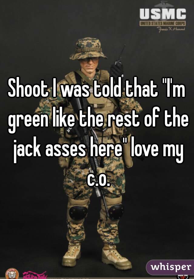 Shoot I was told that "I'm green like the rest of the jack asses here" love my c.o.