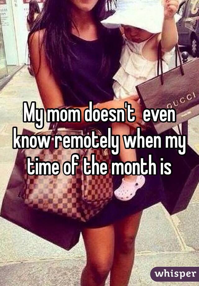 My mom doesn't  even know remotely when my time of the month is 