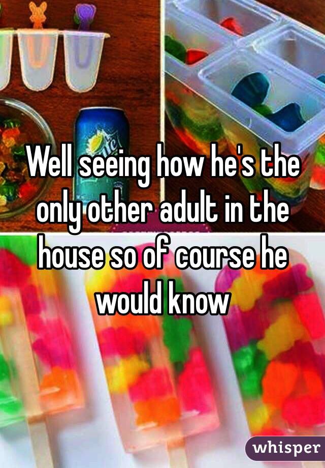 Well seeing how he's the only other adult in the house so of course he would know 