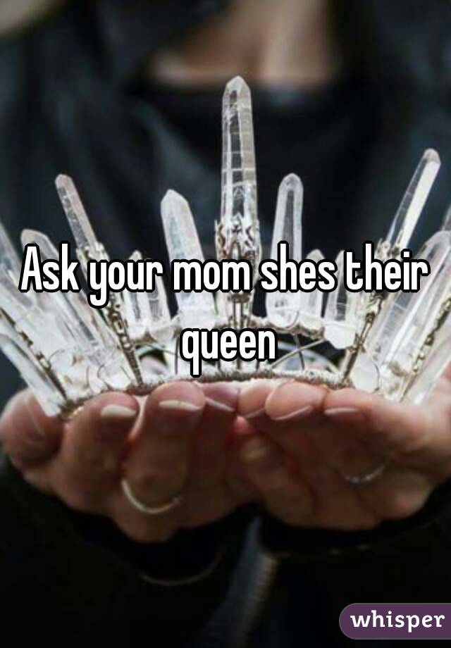 Ask your mom shes their queen