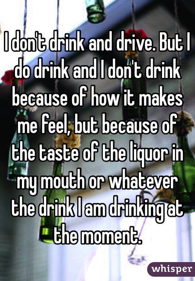 I don't drink and drive. But I do drink and I don't drink because of how it makes me feel, but because of the taste of the liquor in my mouth or whatever the drink I am drinking at the moment. 