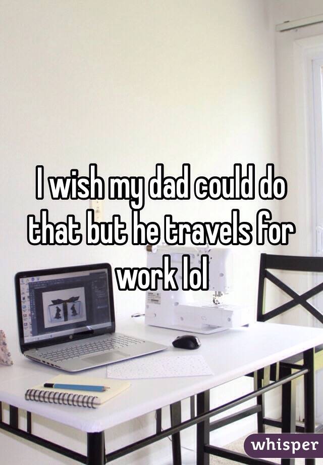 I wish my dad could do that but he travels for work lol