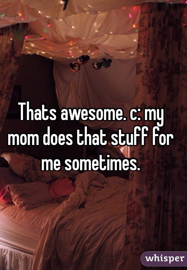 Thats awesome. c: my mom does that stuff for me sometimes. 