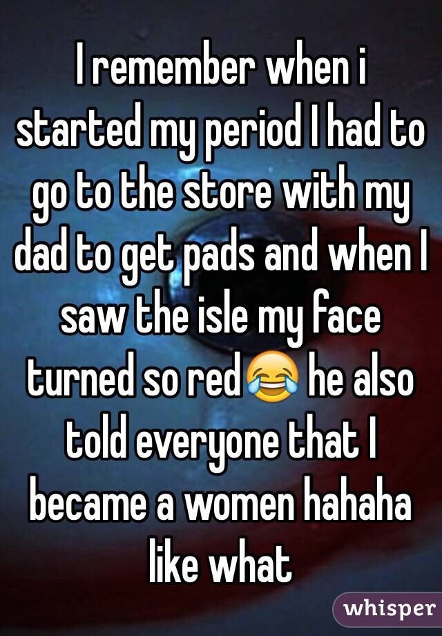 I remember when i started my period I had to go to the store with my dad to get pads and when I saw the isle my face turned so red😂 he also told everyone that I became a women hahaha like what 