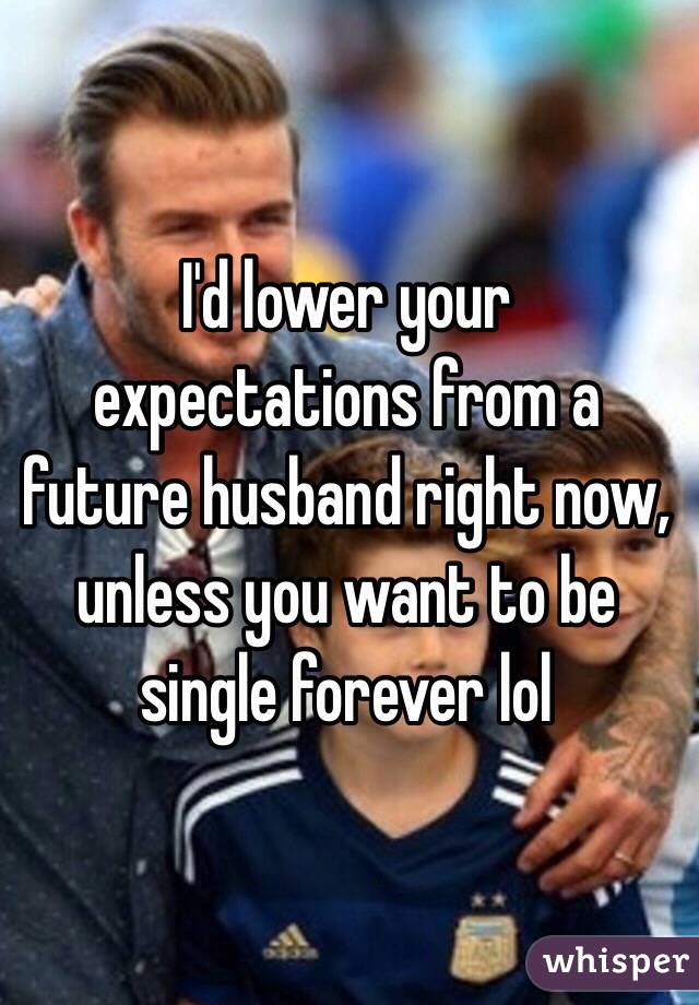 I'd lower your expectations from a future husband right now, unless you want to be single forever lol