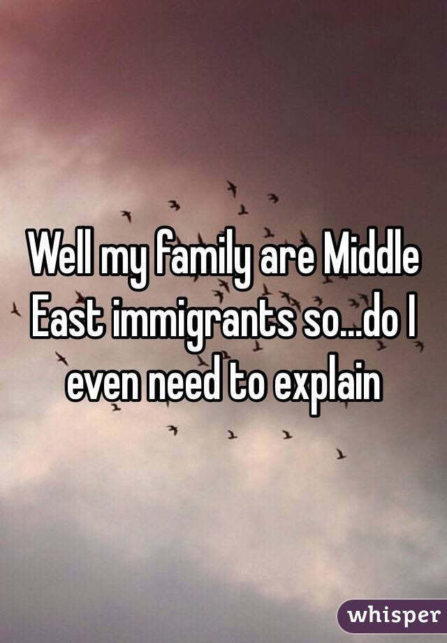 Well my family are Middle East immigrants so...do I even need to explain