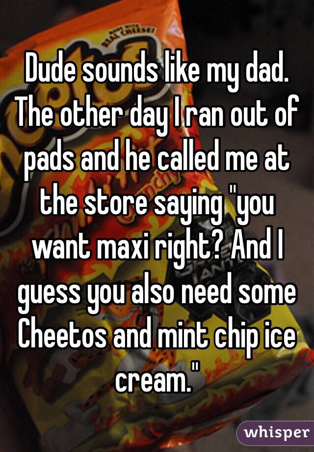 Dude sounds like my dad. The other day I ran out of pads and he called me at the store saying "you want maxi right? And I guess you also need some Cheetos and mint chip ice cream." 