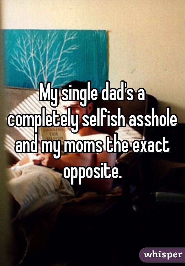 My single dad's a completely selfish asshole and my moms the exact opposite. 