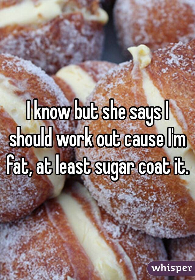 I know but she says I should work out cause I'm fat, at least sugar coat it. 