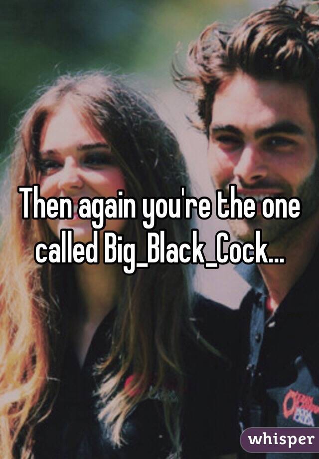 Then again you're the one called Big_Black_Cock...