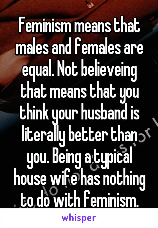 Feminism means that males and females are equal. Not believeing that means that you think your husband is literally better than you. Being a typical house wife has nothing to do with feminism.