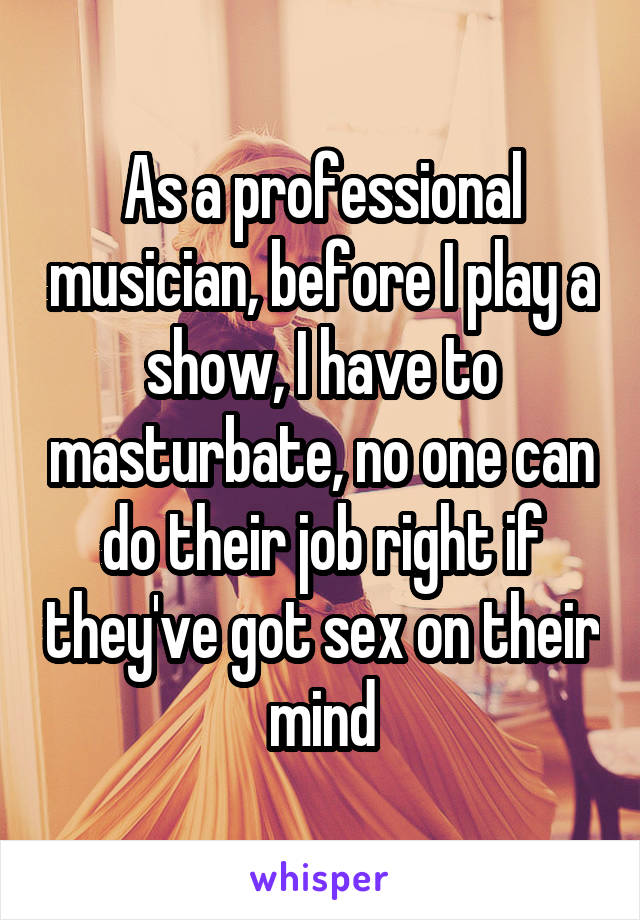 As a professional musician, before I play a show, I have to masturbate, no one can do their job right if they've got sex on their mind