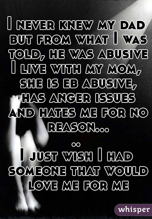 I never knew my dad but from what I was told, he was abusive
I live with my mom, she is eb abusive, has anger issues and hates me for no reason.....
I just wish I had someone that would love me for me