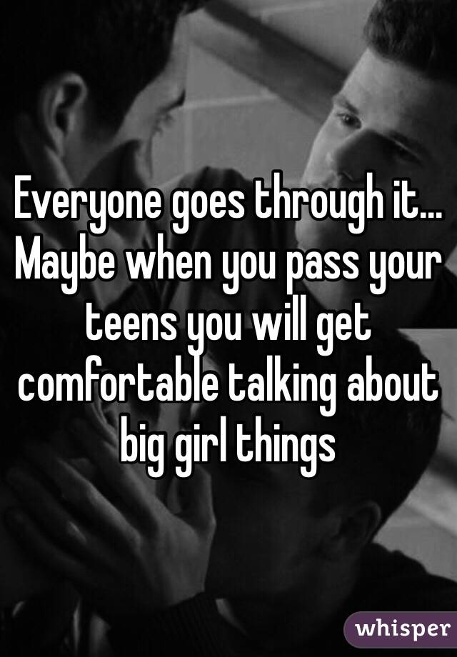 Everyone goes through it... Maybe when you pass your teens you will get comfortable talking about big girl things 