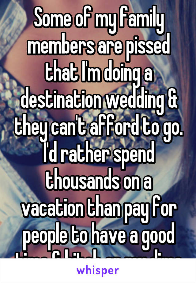 Some of my family members are pissed that I'm doing a destination wedding & they can't afford to go. I'd rather spend thousands on a vacation than pay for people to have a good time & bitch on my dime