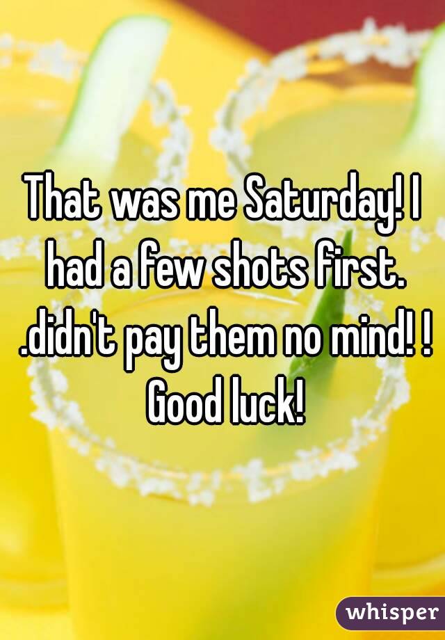 That was me Saturday! I had a few shots first. .didn't pay them no mind! ! Good luck!