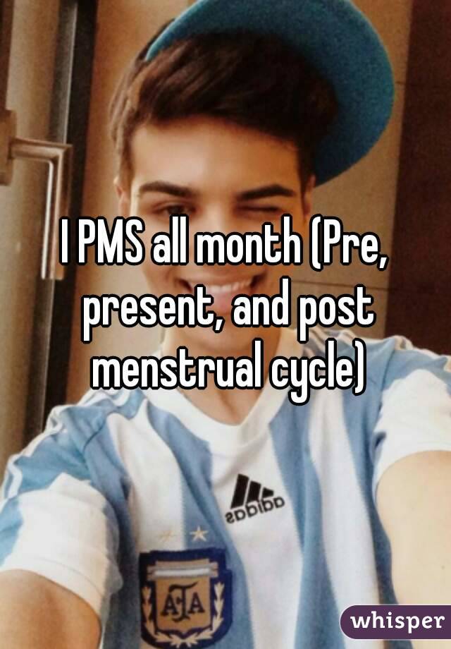 I PMS all month (Pre, present, and post menstrual cycle)