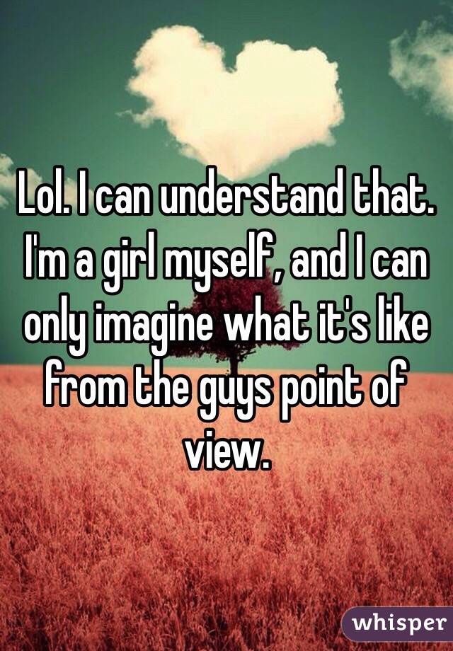 Lol. I can understand that. I'm a girl myself, and I can only imagine what it's like from the guys point of view. 