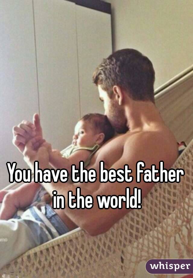 You have the best father in the world!