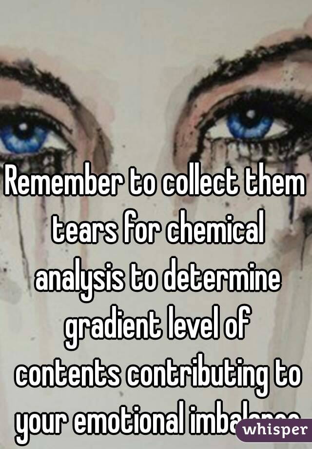 Remember to collect them tears for chemical analysis to determine gradient level of contents contributing to your emotional imbalance