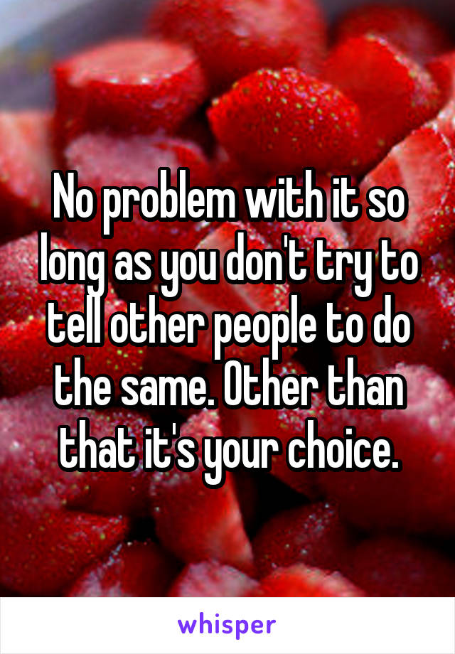No problem with it so long as you don't try to tell other people to do the same. Other than that it's your choice.