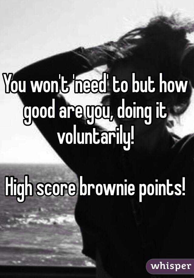 You won't 'need' to but how good are you, doing it voluntarily! 

High score brownie points! 